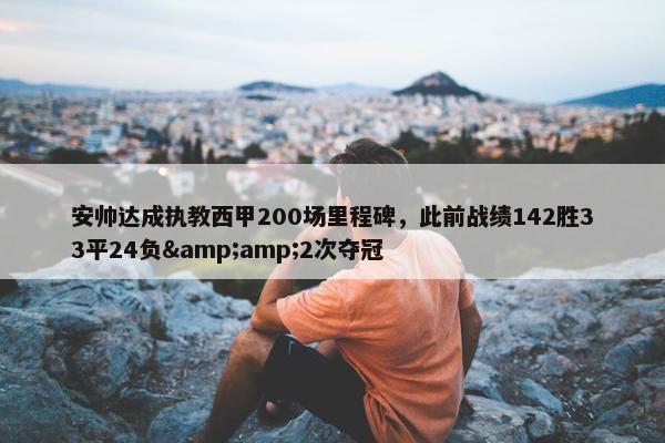 安帅达成执教西甲200场里程碑，此前战绩142胜33平24负&amp;2次夺冠