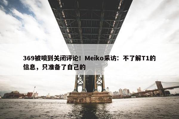 369被喷到关闭评论！Meiko采访：不了解T1的信息，只准备了自己的