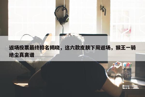 返场投票最终排名揭晓，这六款皮肤下周返场，猴王一骑绝尘真离谱