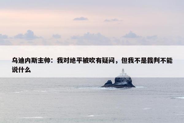 乌迪内斯主帅：我对绝平被吹有疑问，但我不是裁判不能说什么