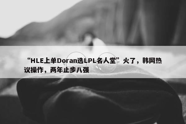 “HLE上单Doran选LPL名人堂”火了，韩网热议操作，两年止步八强