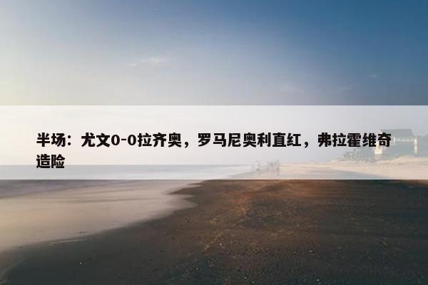 半场：尤文0-0拉齐奥，罗马尼奥利直红，弗拉霍维奇造险