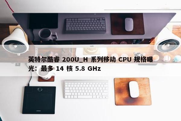 英特尔酷睿 200U_H 系列移动 CPU 规格曝光：最多 14 核 5.8 GHz