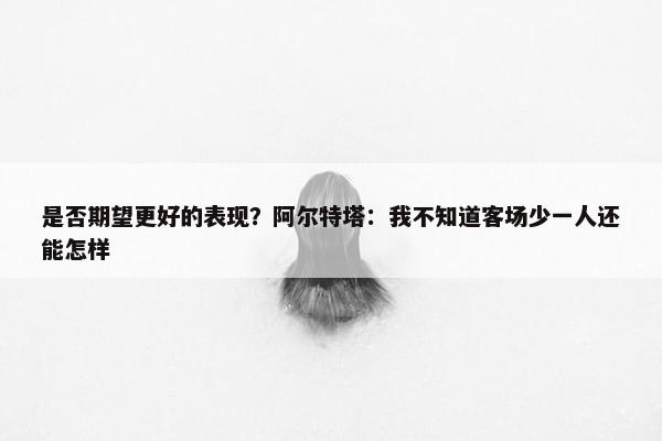 是否期望更好的表现？阿尔特塔：我不知道客场少一人还能怎样