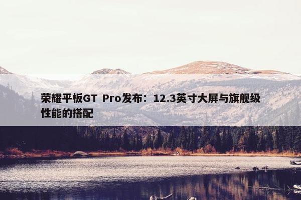 荣耀平板GT Pro发布：12.3英寸大屏与旗舰级性能的搭配