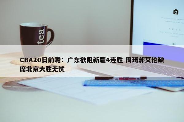 CBA20日前瞻：广东欲阻新疆4连胜 周琦郭艾伦缺席北京大胜无忧