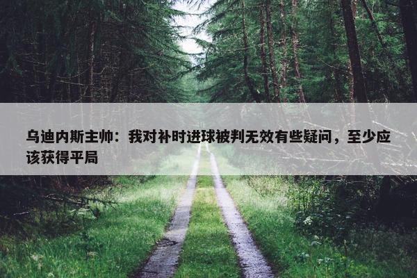 乌迪内斯主帅：我对补时进球被判无效有些疑问，至少应该获得平局