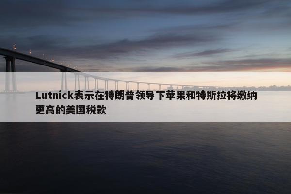 Lutnick表示在特朗普领导下苹果和特斯拉将缴纳更高的美国税款