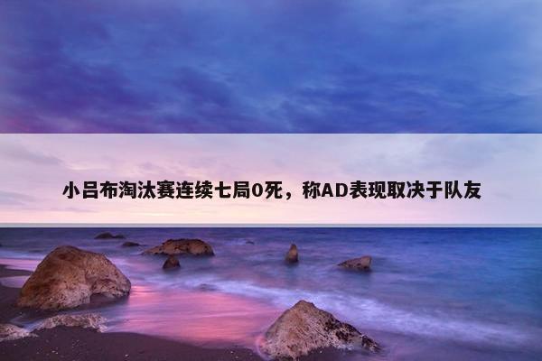 小吕布淘汰赛连续七局0死，称AD表现取决于队友