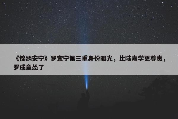 《锦绣安宁》罗宜宁第三重身份曝光，比陆嘉学更尊贵，罗成章怂了