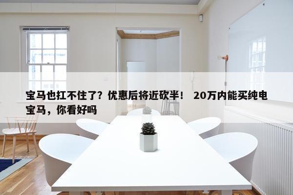 宝马也扛不住了？优惠后将近砍半！ 20万内能买纯电宝马，你看好吗