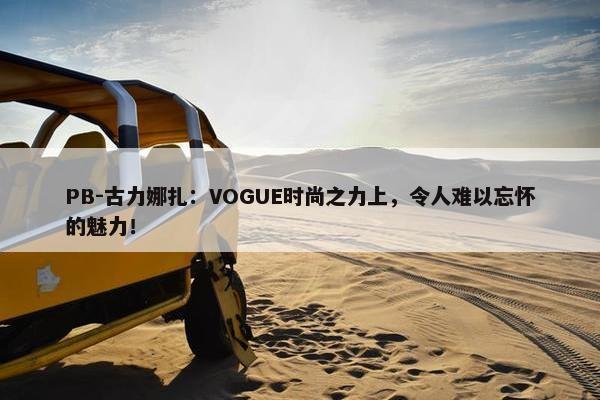 PB-古力娜扎：VOGUE时尚之力上，令人难以忘怀的魅力！