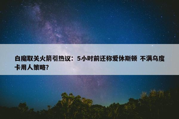 白魔取关火箭引热议：5小时前还称爱休斯顿 不满乌度卡用人策略？