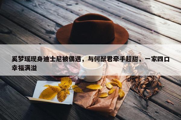 奚梦瑶现身迪士尼被偶遇，与何猷君牵手超甜，一家四口幸福满溢