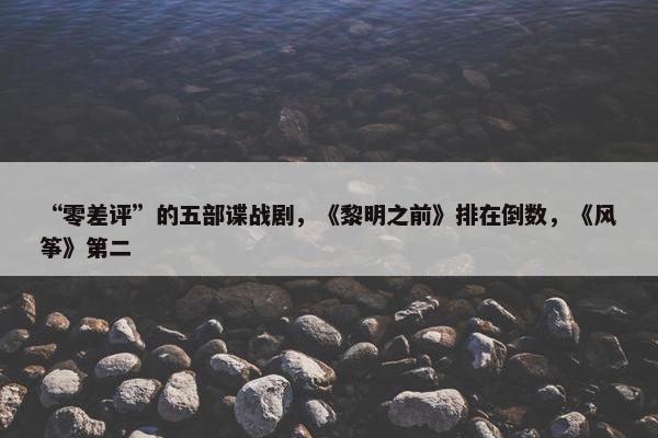 “零差评”的五部谍战剧，《黎明之前》排在倒数，《风筝》第二