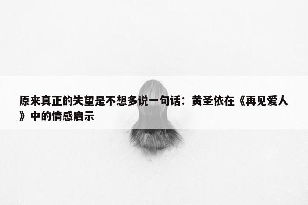 原来真正的失望是不想多说一句话：黄圣依在《再见爱人》中的情感启示