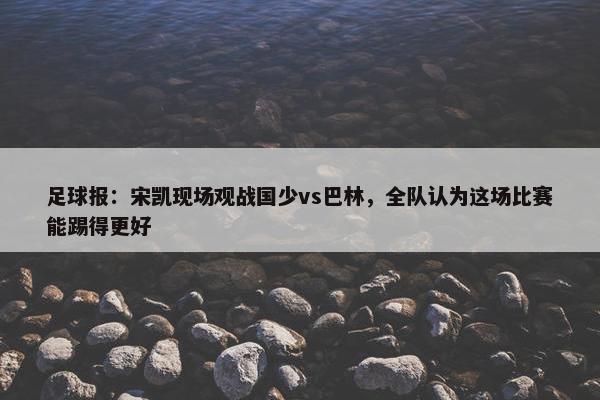 足球报：宋凯现场观战国少vs巴林，全队认为这场比赛能踢得更好