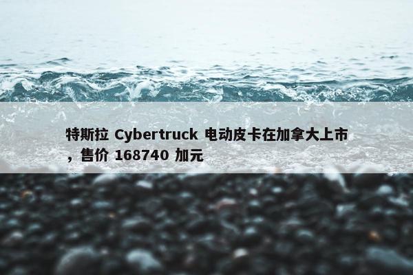 特斯拉 Cybertruck 电动皮卡在加拿大上市，售价 168740 加元