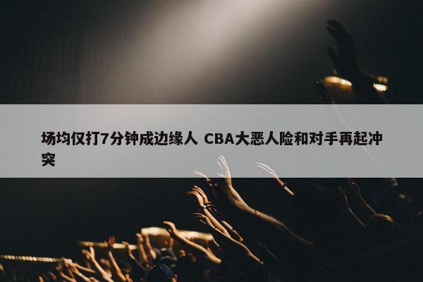 场均仅打7分钟成边缘人 CBA大恶人险和对手再起冲突