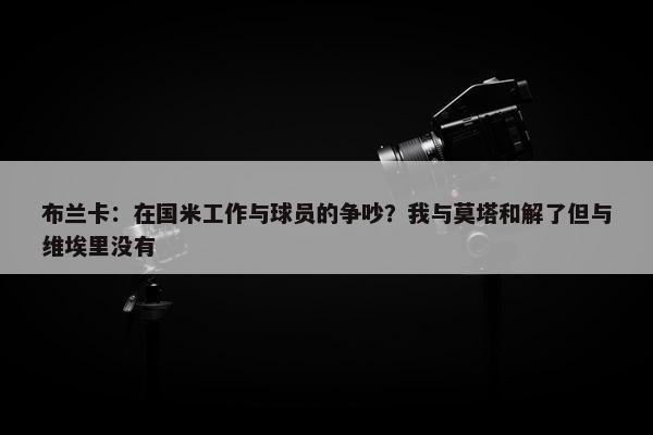 布兰卡：在国米工作与球员的争吵？我与莫塔和解了但与维埃里没有