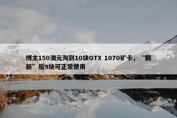 博主150澳元淘到10块GTX 1070矿卡，“翻新”后9块可正常使用