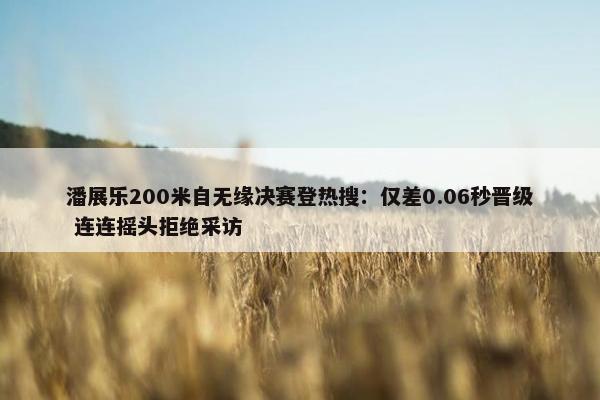 潘展乐200米自无缘决赛登热搜：仅差0.06秒晋级 连连摇头拒绝采访