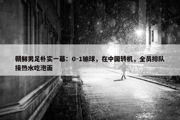 朝鲜男足朴实一幕：0-1输球，在中国转机，全员排队接热水吃泡面