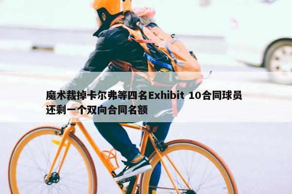 魔术裁掉卡尔弗等四名Exhibit 10合同球员 还剩一个双向合同名额