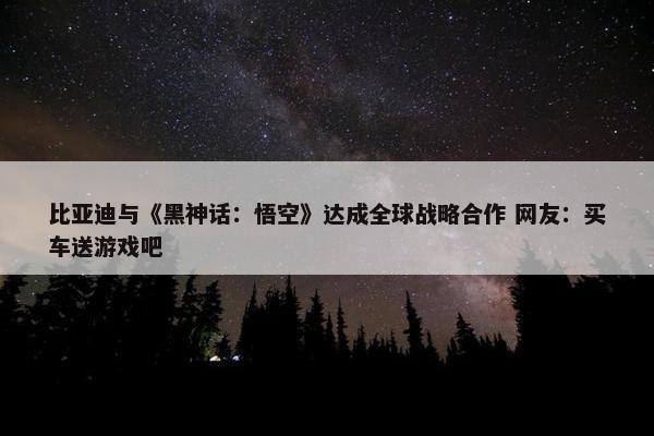 比亚迪与《黑神话：悟空》达成全球战略合作 网友：买车送游戏吧