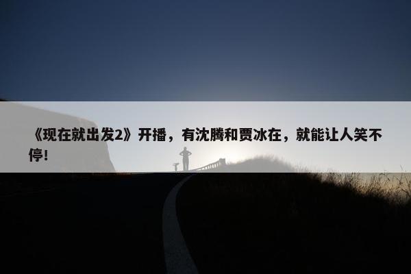 《现在就出发2》开播，有沈腾和贾冰在，就能让人笑不停！