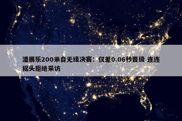 潘展乐200米自无缘决赛：仅差0.06秒晋级 连连摇头拒绝采访