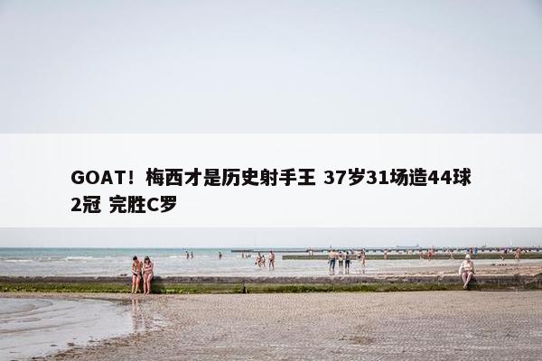 GOAT！梅西才是历史射手王 37岁31场造44球2冠 完胜C罗