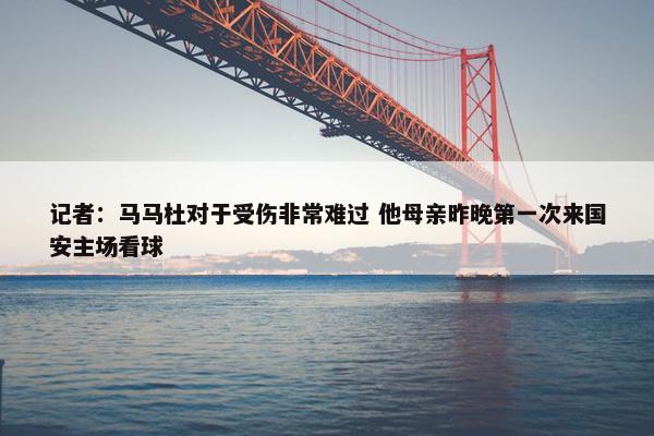 记者：马马杜对于受伤非常难过 他母亲昨晚第一次来国安主场看球