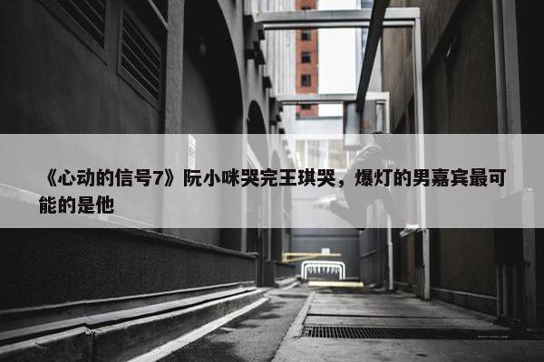 《心动的信号7》阮小咪哭完王琪哭，爆灯的男嘉宾最可能的是他