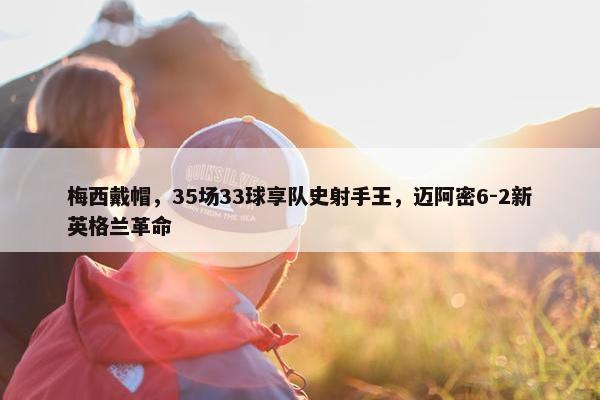 梅西戴帽，35场33球享队史射手王，迈阿密6-2新英格兰革命