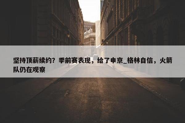 坚持顶薪续约？季前赛表现，给了申京_格林自信，火箭队仍在观察