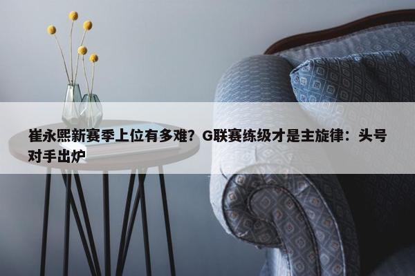 崔永熙新赛季上位有多难？G联赛练级才是主旋律：头号对手出炉