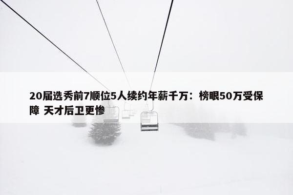 20届选秀前7顺位5人续约年薪千万：榜眼50万受保障 天才后卫更惨