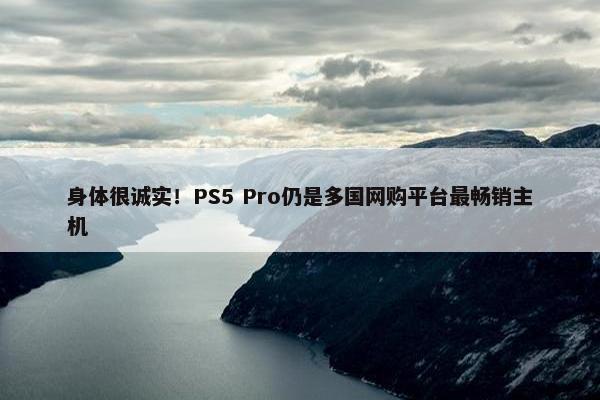 身体很诚实！PS5 Pro仍是多国网购平台最畅销主机