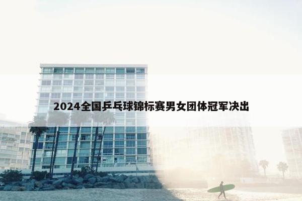 2024全国乒乓球锦标赛男女团体冠军决出