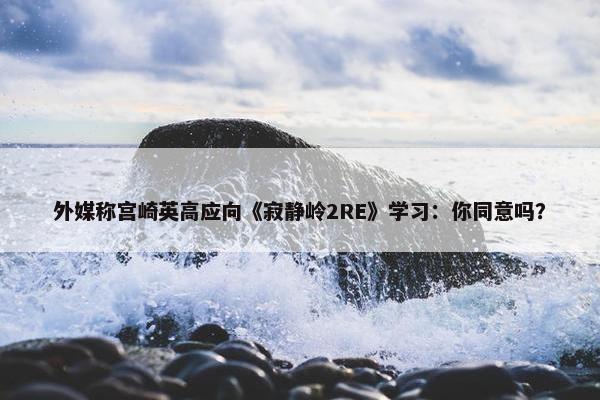 外媒称宫崎英高应向《寂静岭2RE》学习：你同意吗？