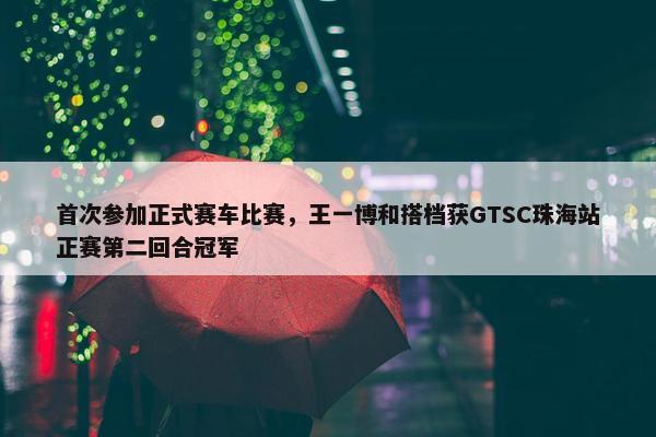 首次参加正式赛车比赛，王一博和搭档获GTSC珠海站正赛第二回合冠军