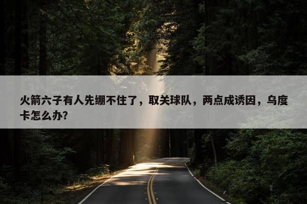 火箭六子有人先绷不住了，取关球队，两点成诱因，乌度卡怎么办？