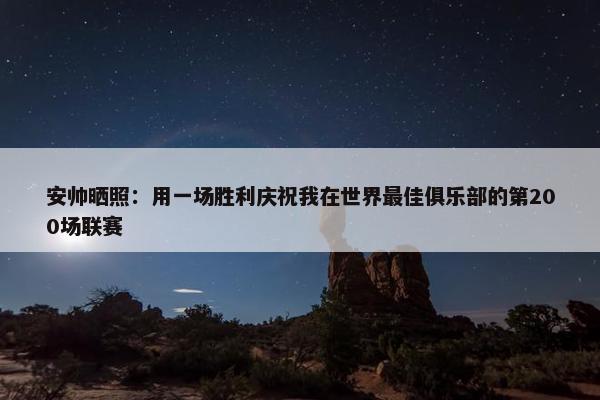 安帅晒照：用一场胜利庆祝我在世界最佳俱乐部的第200场联赛