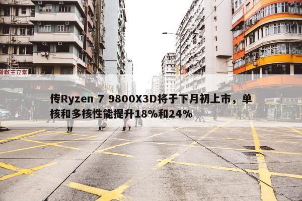 传Ryzen 7 9800X3D将于下月初上市，单核和多核性能提升18%和24%