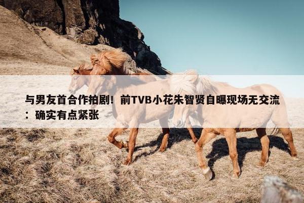 与男友首合作拍剧！前TVB小花朱智贤自曝现场无交流：确实有点紧张