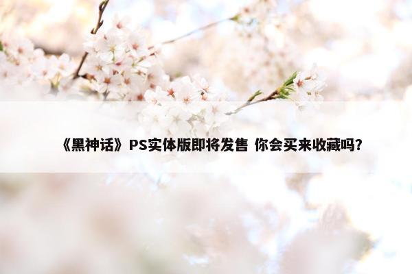 《黑神话》PS实体版即将发售 你会买来收藏吗？