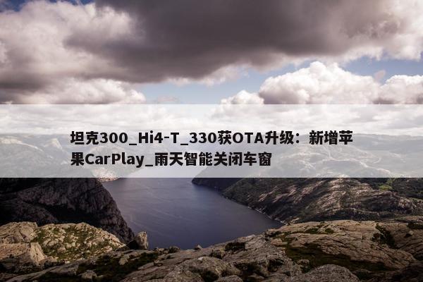 坦克300_Hi4-T_330获OTA升级：新增苹果CarPlay_雨天智能关闭车窗