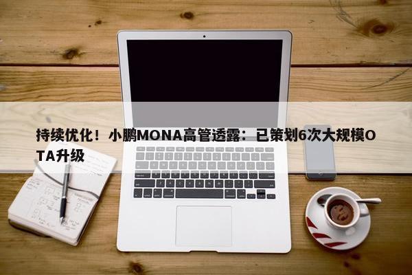 持续优化！小鹏MONA高管透露：已策划6次大规模OTA升级