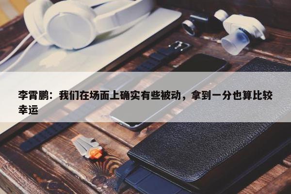 李霄鹏：我们在场面上确实有些被动，拿到一分也算比较幸运